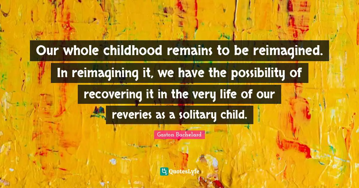 Our whole childhood remains to be reimagined. In reimagining it, we have the possibility of recovering it in the very life of our reveries as a solitary child.