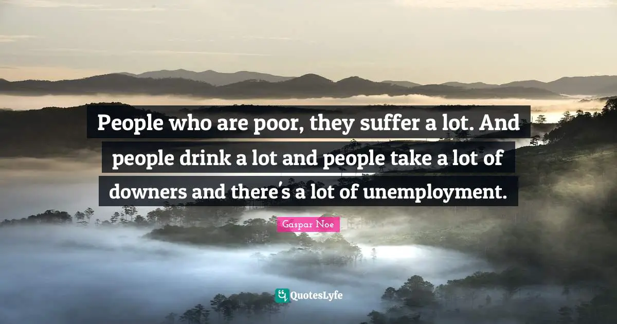 People who are poor, they suffer a lot. And people drink a lot and people take a lot of downers and there's a lot of unemployment.