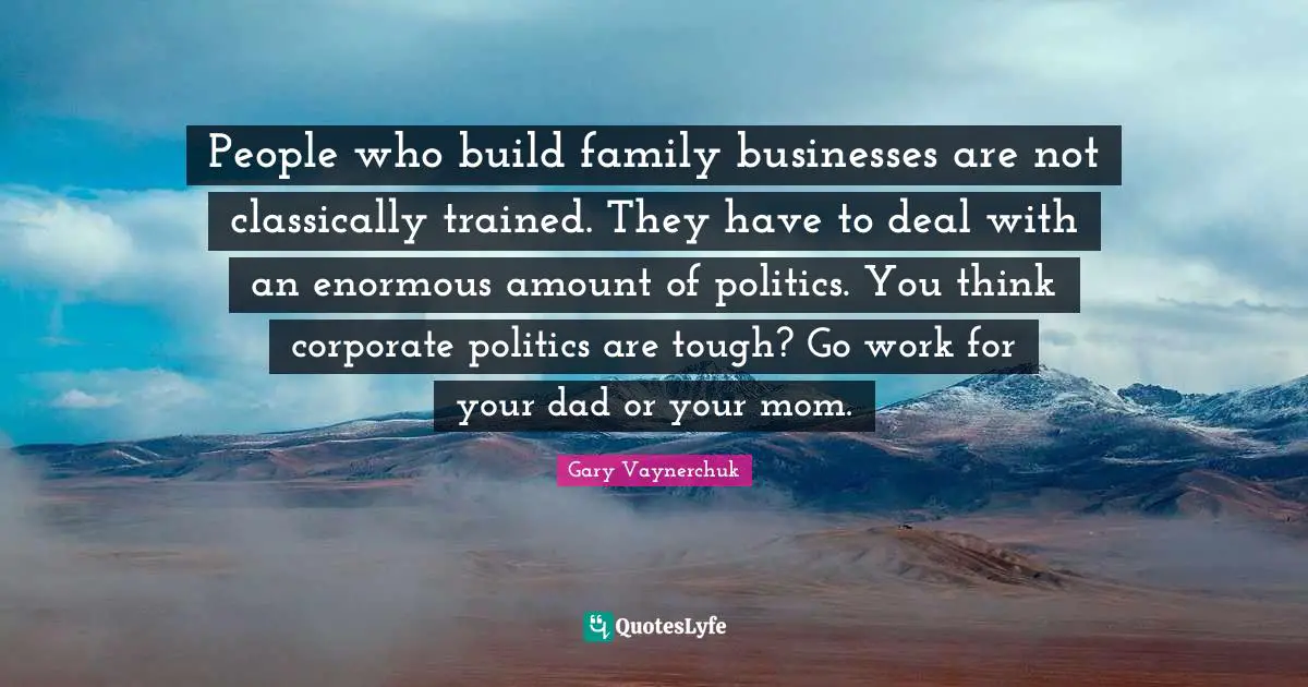 People who build family businesses are not classically trained. They have to deal with an enormous amount of politics. You think corporate politics are tough? Go work for your dad or your mom.