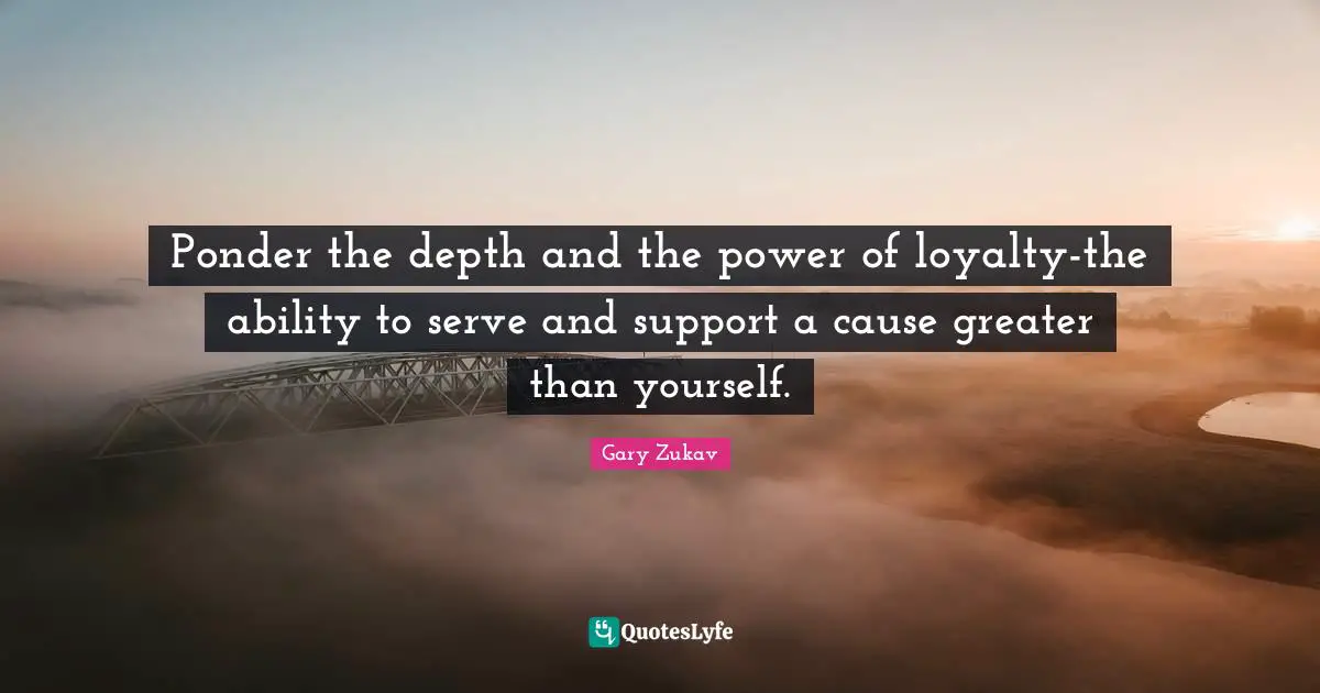 Ponder the depth and the power of loyalty-the ability to serve and support a cause greater than yourself.