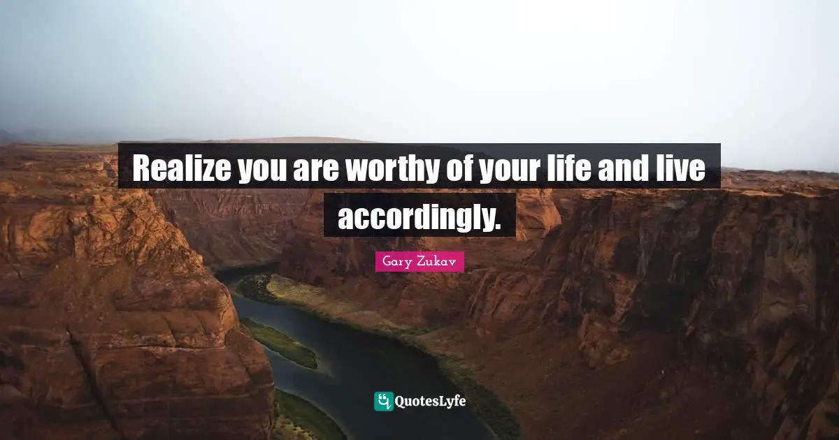 Realize you are worthy of your life and live accordingly.