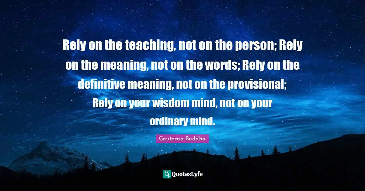 Rely on the teaching, not on the person; Rely on the meaning, not on the words; Rely on the definitive meaning, not on the provisional; Rely on your wisdom mind, not on your ordinary mind.