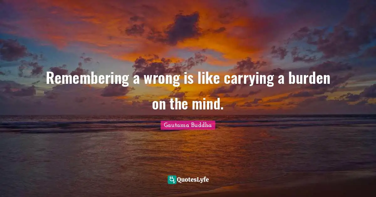 Remembering a wrong is like carrying a burden on the mind.