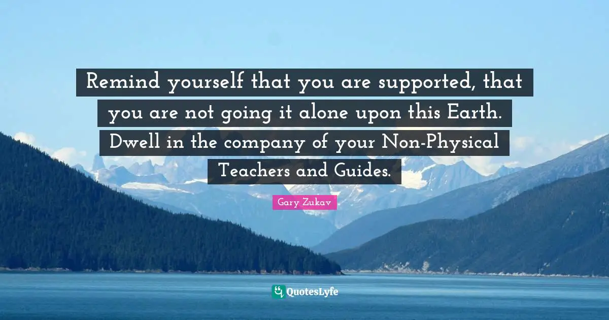 Remind yourself that you are supported, that you are not going it alone upon this Earth. Dwell in the company of your Non-Physical Teachers and Guides.