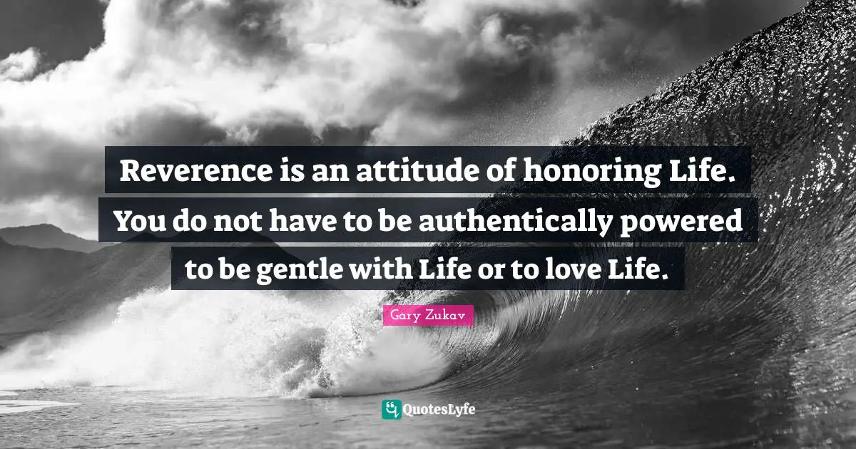 Reverence is an attitude of honoring Life. You do not have to be authentically powered to be gentle with Life or to love Life.