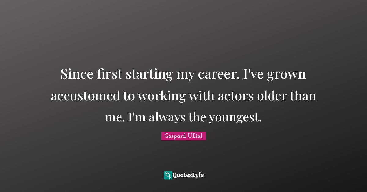 Since first starting my career, I've grown accustomed to working with actors older than me. I'm always the youngest.