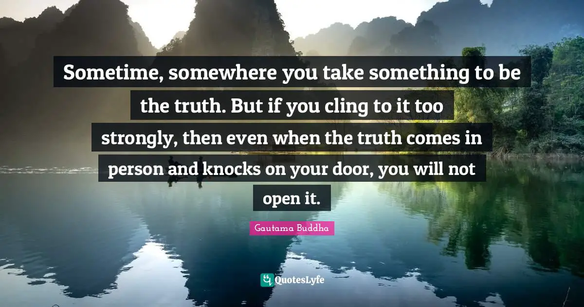 Sometime, somewhere you take something to be the truth. But if you cling to it too strongly, then even when the truth comes in person and knocks on your door, you will not open it.