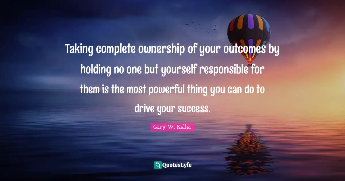 Taking complete ownership of your outcomes by holding no one but yourself responsible for them is the most powerful thing you can do to drive your success.