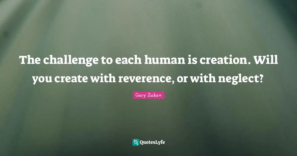The challenge to each human is creation. Will you create with reverence, or with neglect?