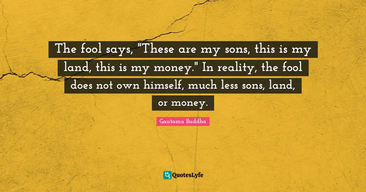Gautama Buddha Quotes: "The fool says, "These are my sons, this is my land, this is my money." In reality, the fool does not own himself, much less sons, land, or money."
