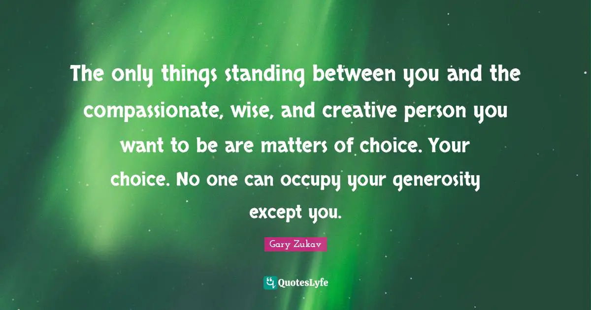The only things standing between you and the compassionate, wise, and creative person you want to be are matters of choice. Your choice. No one can occupy your generosity except you.