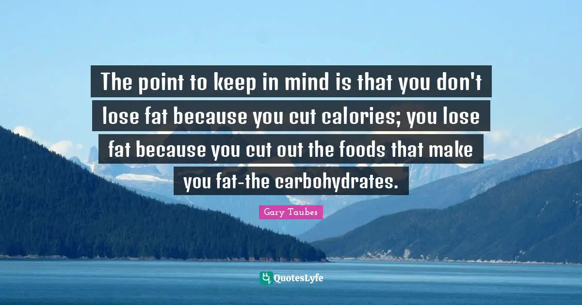The point to keep in mind is that you don't lose fat because you cut calories; you lose fat because you cut out the foods that make you fat-the carbohydrates.