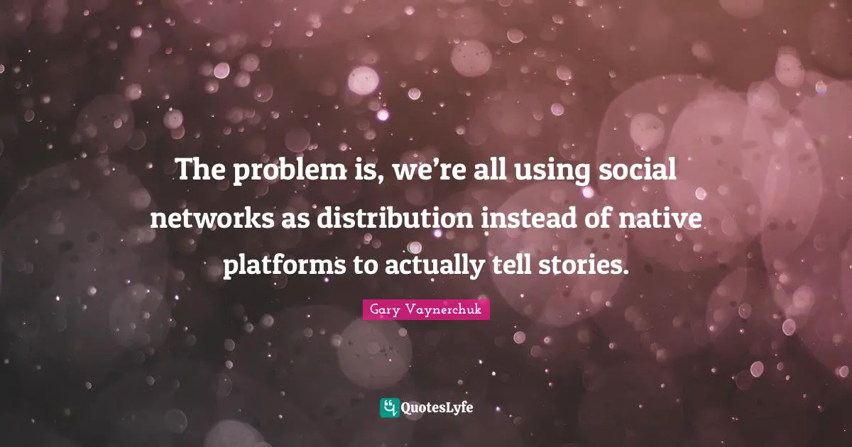 The problem is, we’re all using social networks as distribution instead of native platforms to actually tell stories.