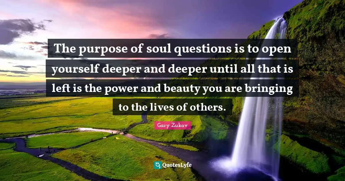 The purpose of soul questions is to open yourself deeper and deeper until all that is left is the power and beauty you are bringing to the lives of others.