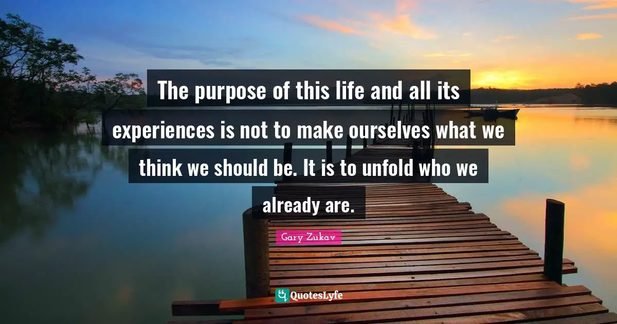 The purpose of this life and all its experiences is not to make ourselves what we think we should be. It is to unfold who we already are.
