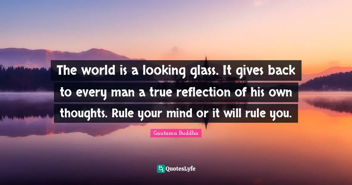 Gautama Buddha Quotes: "The world is a looking glass. It gives back to every man a true reflection of his own thoughts. Rule your mind or it will rule you."