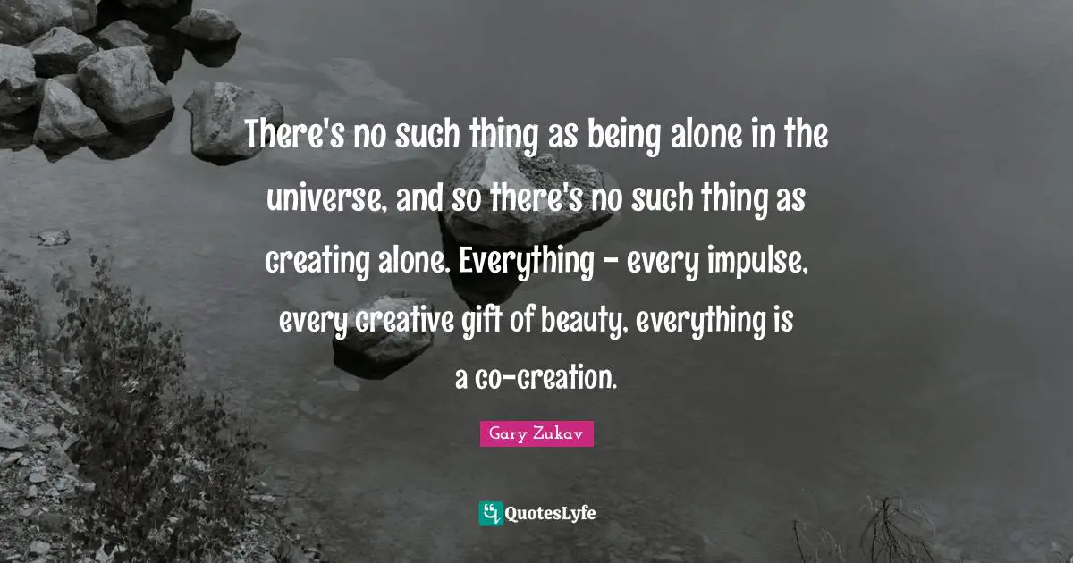 There's no such thing as being alone in the universe, and so there's no such thing as creating alone. Everything - every impulse, every creative gift of beauty, everything is a co-creation.