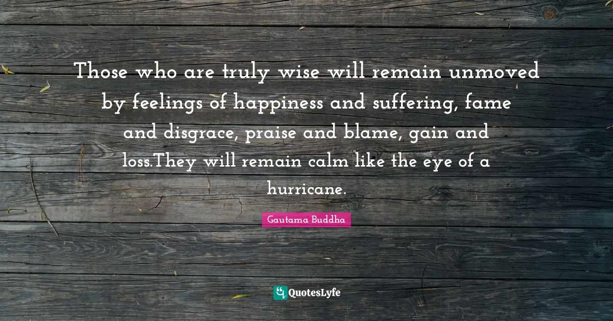 Praise Quotes: "Those who are truly wise will remain unmoved by feelings of happiness and suffering, fame and disgrace, praise and blame, gain and loss.They will remain calm like the eye of a hurricane."