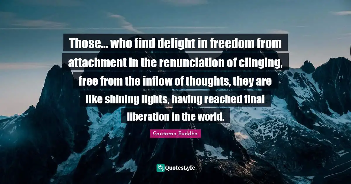 Attachment Quotes: "Those... who find delight in freedom from attachment in the renunciation of clinging, free from the inflow of thoughts, they are like shining lights, having reached final liberation in the world."