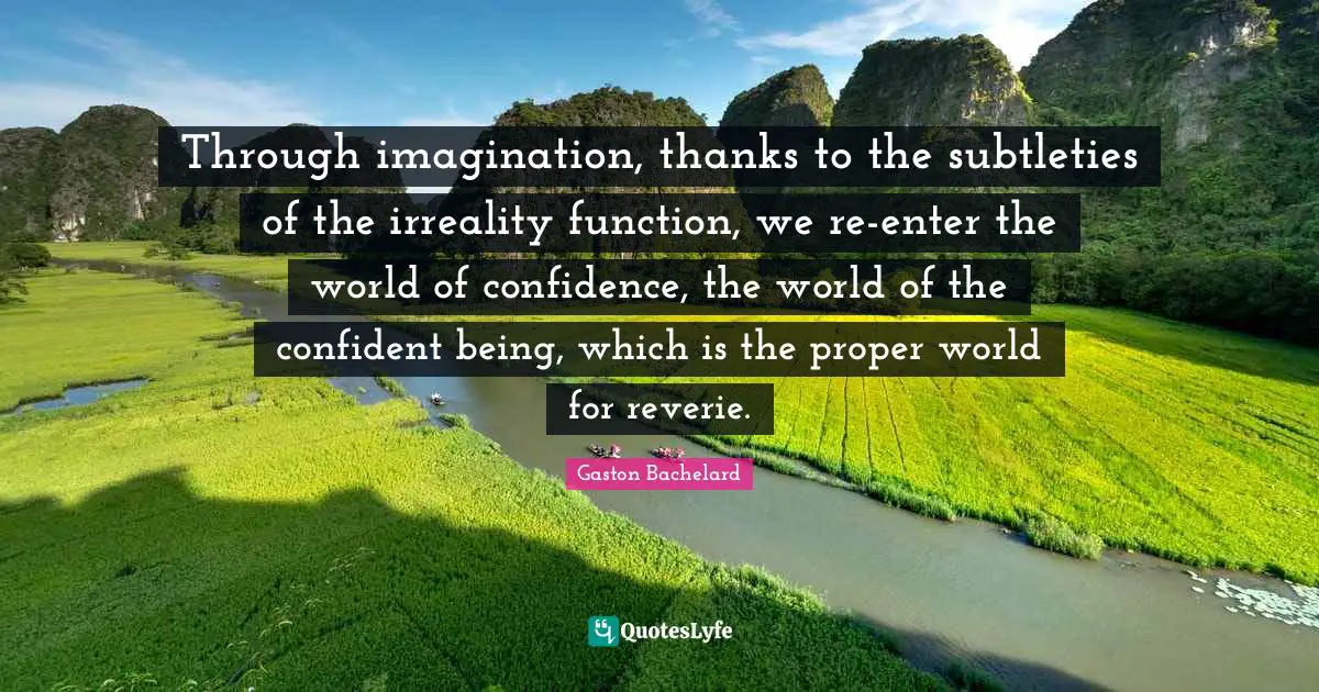 Through imagination, thanks to the subtleties of the irreality function, we re-enter the world of confidence, the world of the confident being, which is the proper world for reverie.