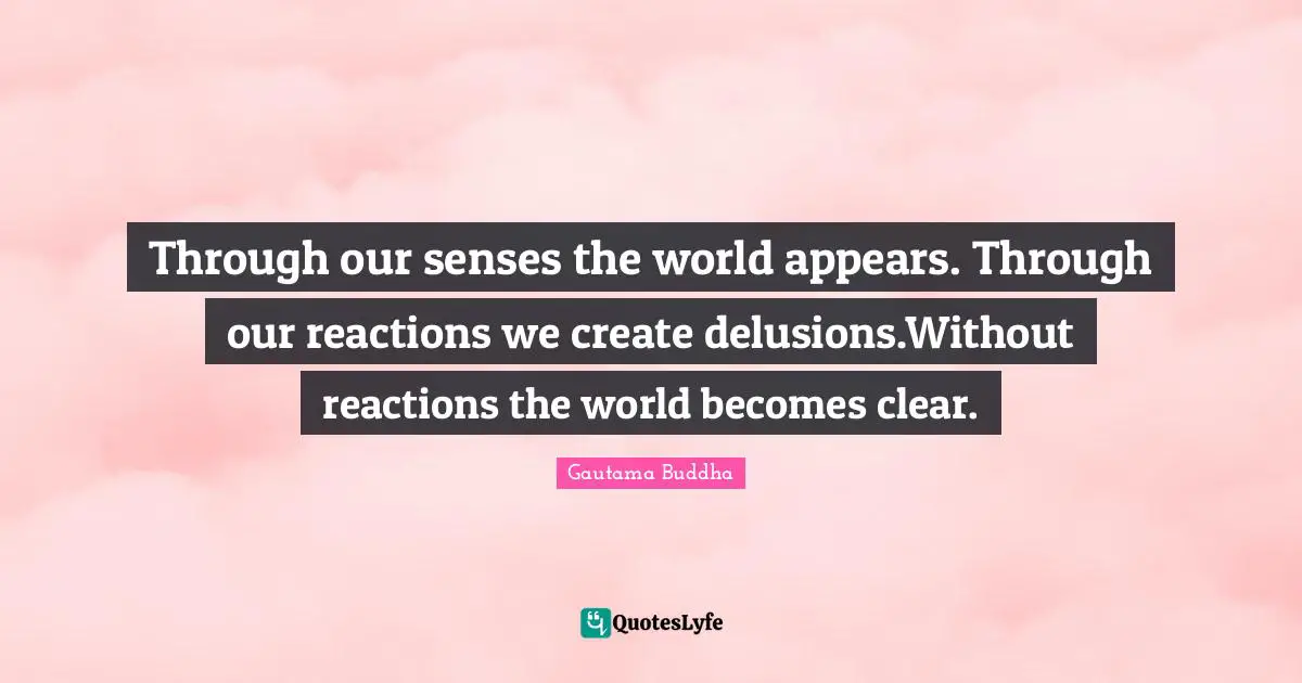 Through our senses the world appears. Through our reactions we create delusions.Without reactions the world becomes clear.