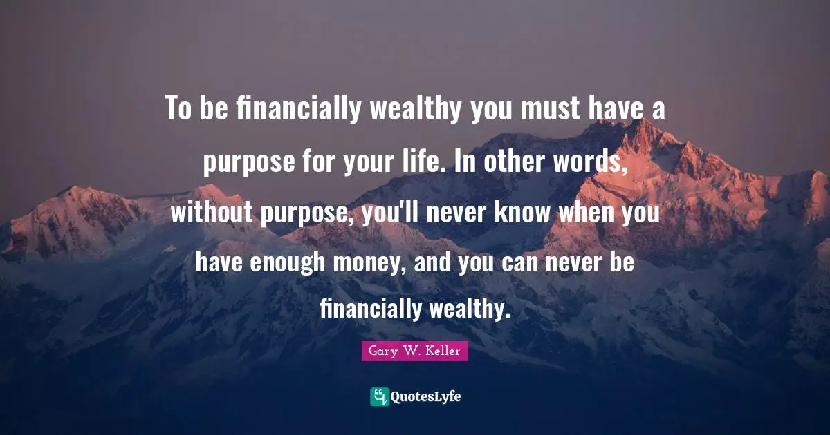 To be financially wealthy you must have a purpose for your life. In other words, without purpose, you'll never know when you have enough money, and you can never be financially wealthy.