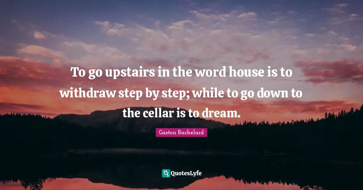 To go upstairs in the word house is to withdraw step by step; while to go down to the cellar is to dream.