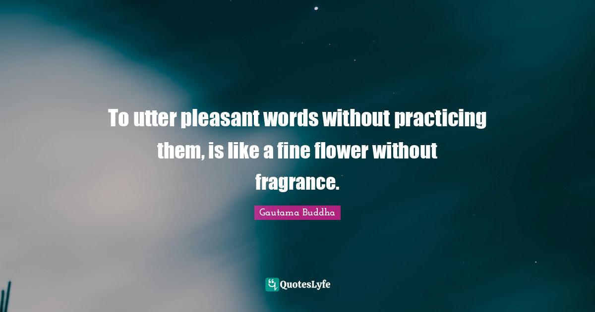 To utter pleasant words without practicing them, is like a fine flower without fragrance.