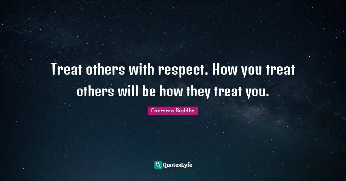 Treat others with respect. How you treat others will be how they treat you.