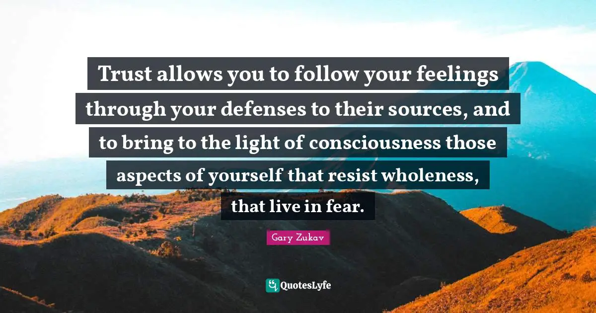 Trust allows you to follow your feelings through your defenses to their sources, and to bring to the light of consciousness those aspects of yourself that resist wholeness, that live in fear.
