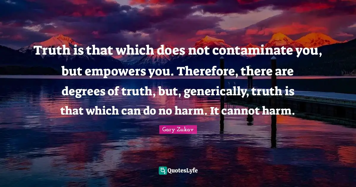 Truth is that which does not contaminate you, but empowers you. Therefore, there are degrees of truth, but, generically, truth is that which can do no harm. It cannot harm.
