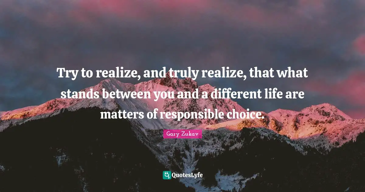 Gary Zukav Quotes: "Try to realize, and truly realize, that what stands between you and a different life are matters of responsible choice."