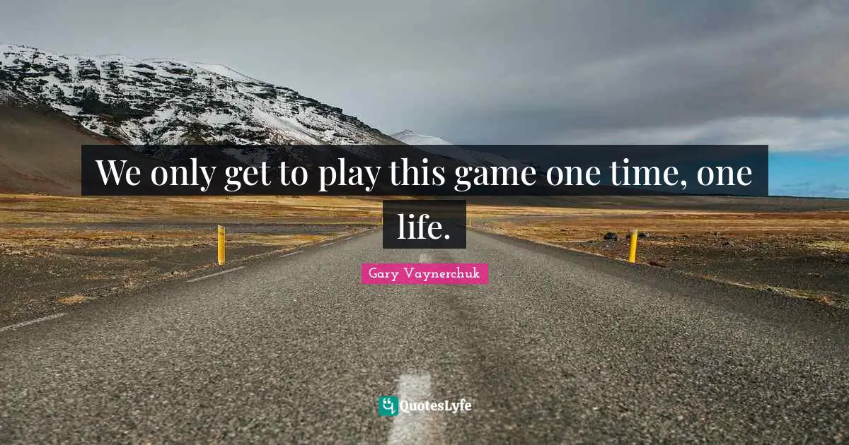 We only get to play this game one time, one life.