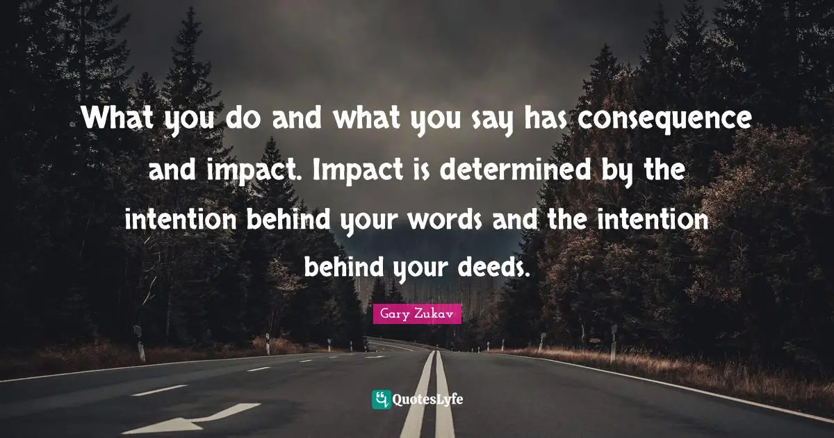 What you do and what you say has consequence and impact. Impact is determined by the intention behind your words and the intention behind your deeds.