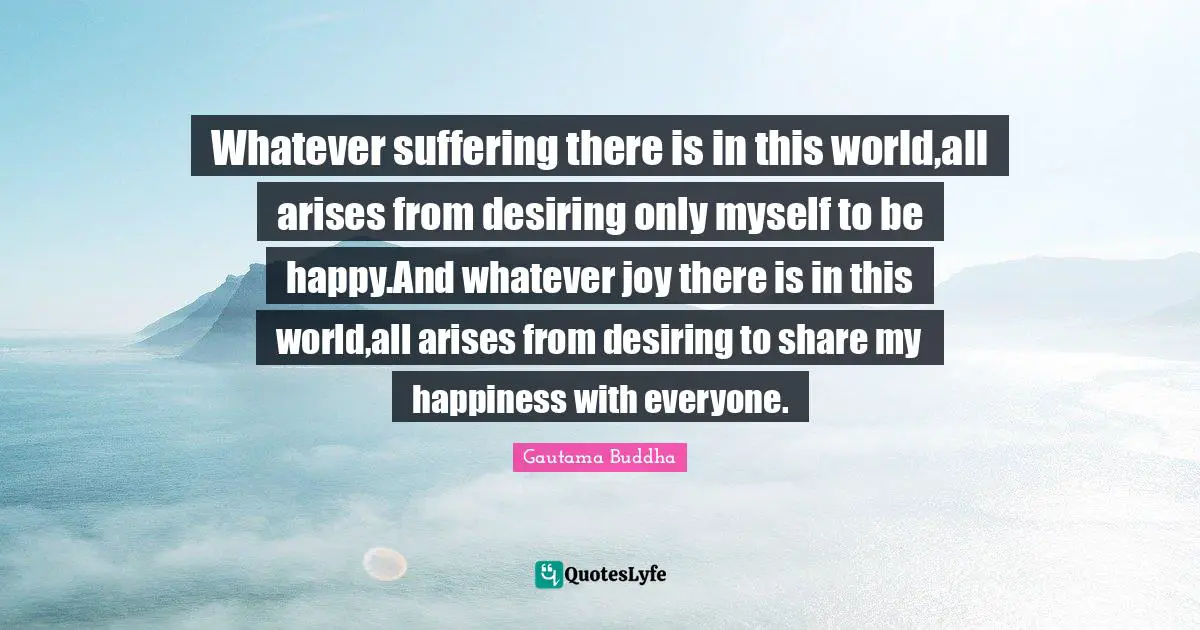 Whatever suffering there is in this world,all arises from desiring only myself to be happy.And whatever joy there is in this world,all arises from desiring to share my happiness with everyone.