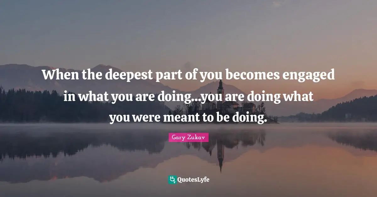 When the deepest part of you becomes engaged in what you are doing...you are doing what you were meant to be doing.