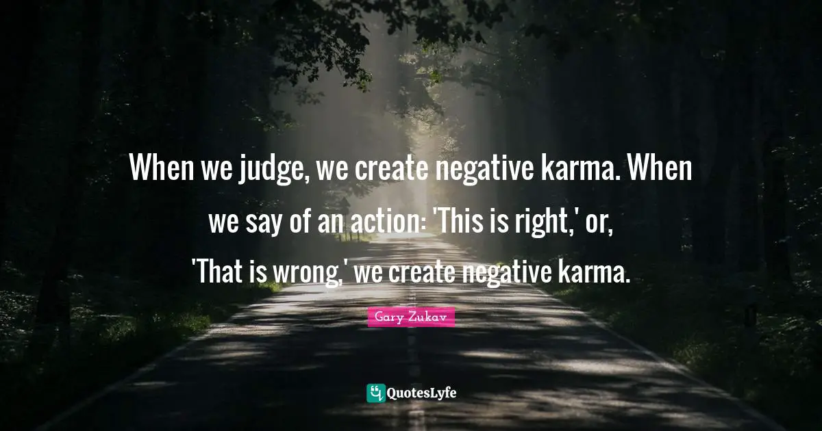 When we judge, we create negative karma. When we say of an action: 'This is right,' or, 'That is wrong,' we create negative karma.