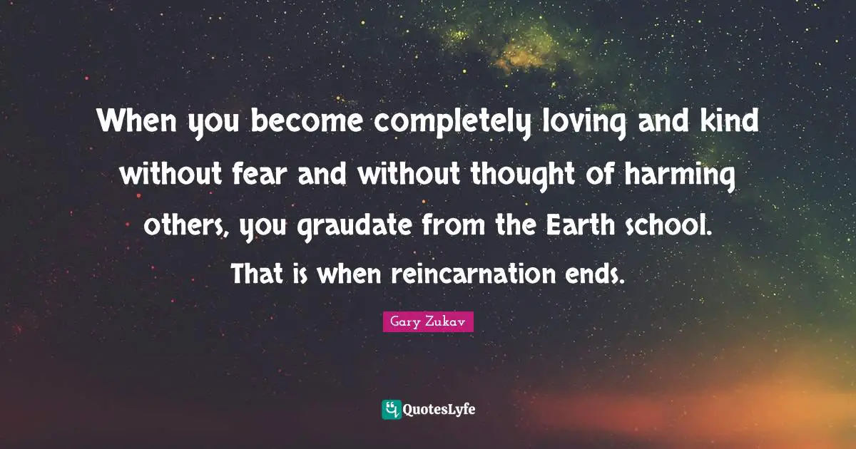 When you become completely loving and kind without fear and without thought of harming others, you graudate from the Earth school. That is when reincarnation ends.