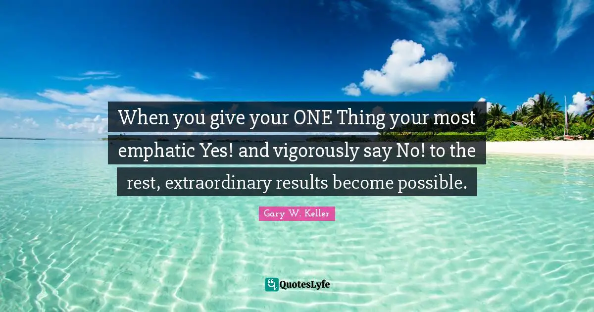 When you give your ONE Thing your most emphatic Yes! and vigorously say No! to the rest, extraordinary results become possible.