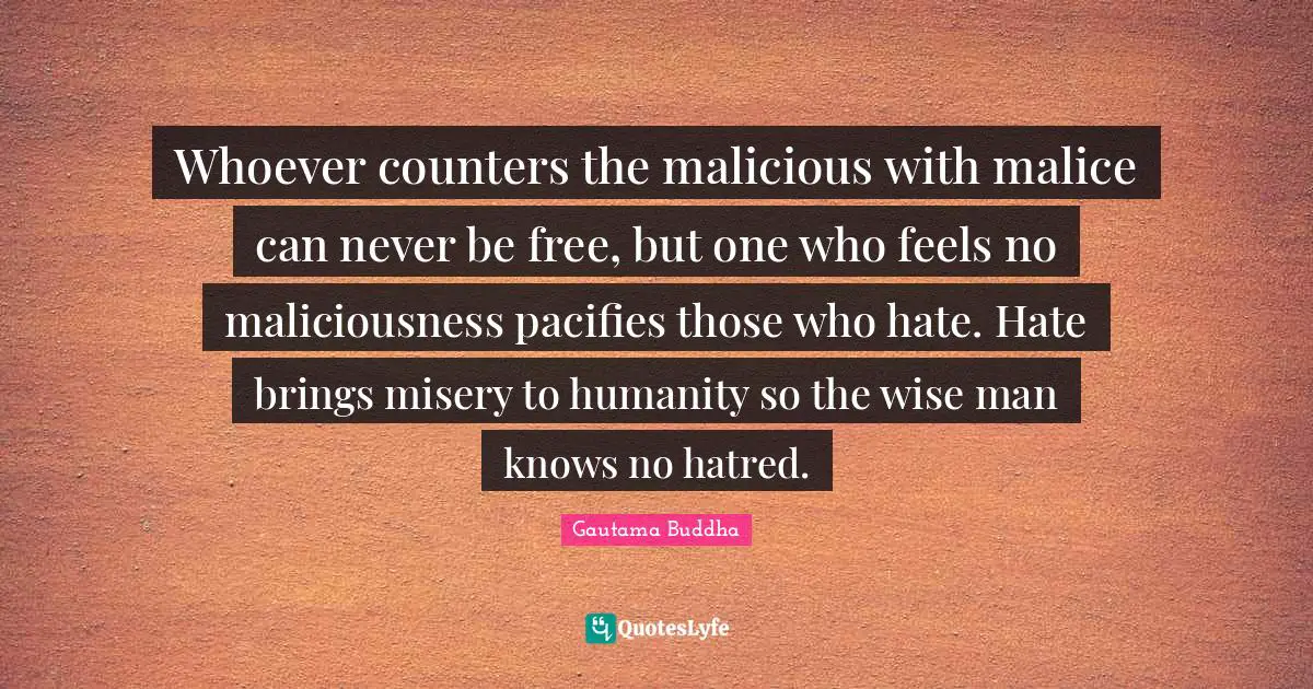 Whoever counters the malicious with malice can never be free, but one who feels no maliciousness pacifies those who hate. Hate brings misery to humanity so the wise man knows no hatred.