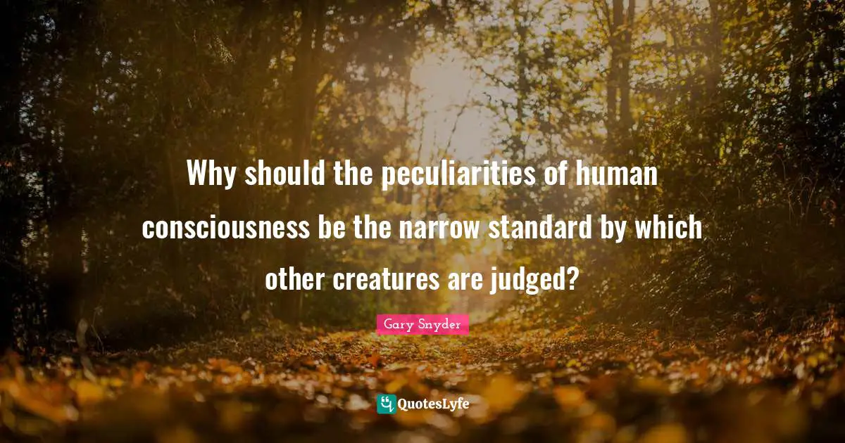 Why should the peculiarities of human consciousness be the narrow standard by which other creatures are judged?