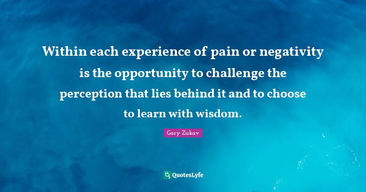 Within each experience of pain or negativity is the opportunity to challenge the perception that lies behind it and to choose to learn with wisdom.