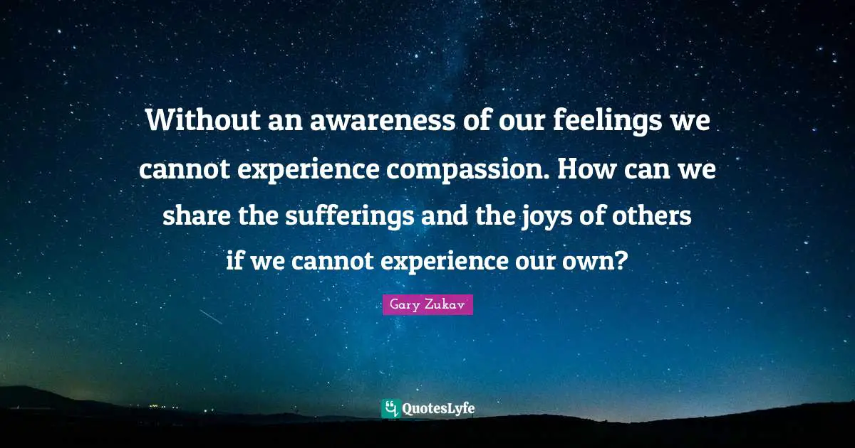 Without an awareness of our feelings we cannot experience compassion. How can we share the sufferings and the joys of others if we cannot experience our own?