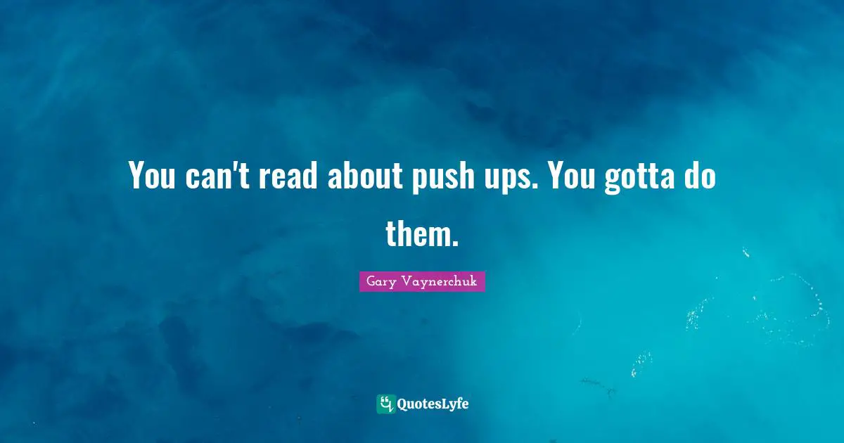 You can't read about push ups. You gotta do them.