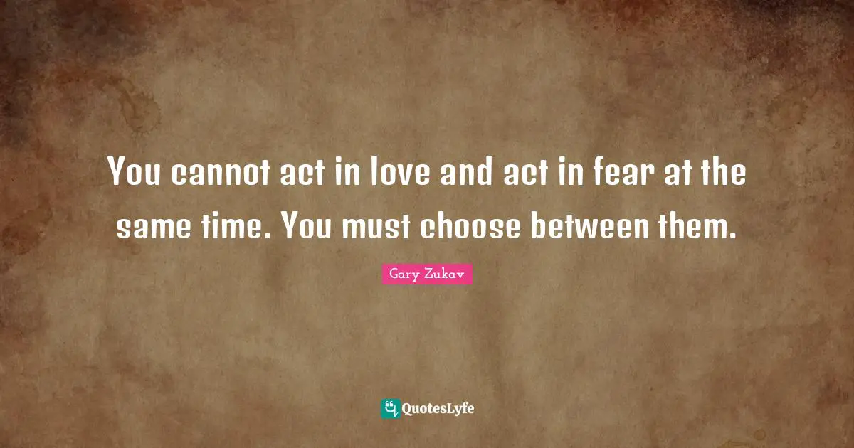 Gary Zukav Quotes: "You cannot act in love and act in fear at the same time. You must choose between them."