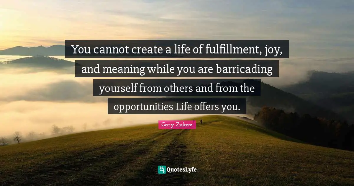 You cannot create a life of fulfillment, joy, and meaning while you are barricading yourself from others and from the opportunities Life offers you.