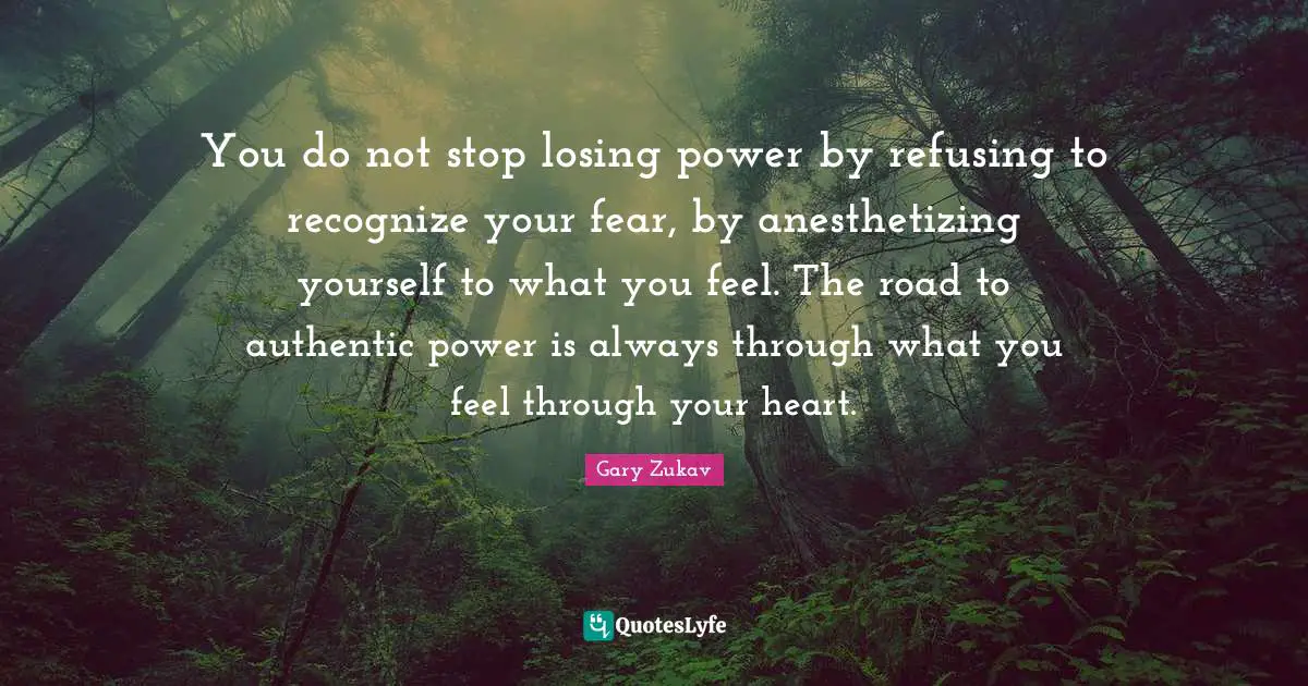 You do not stop losing power by refusing to recognize your fear, by anesthetizing yourself to what you feel. The road to authentic power is always through what you feel through your heart.