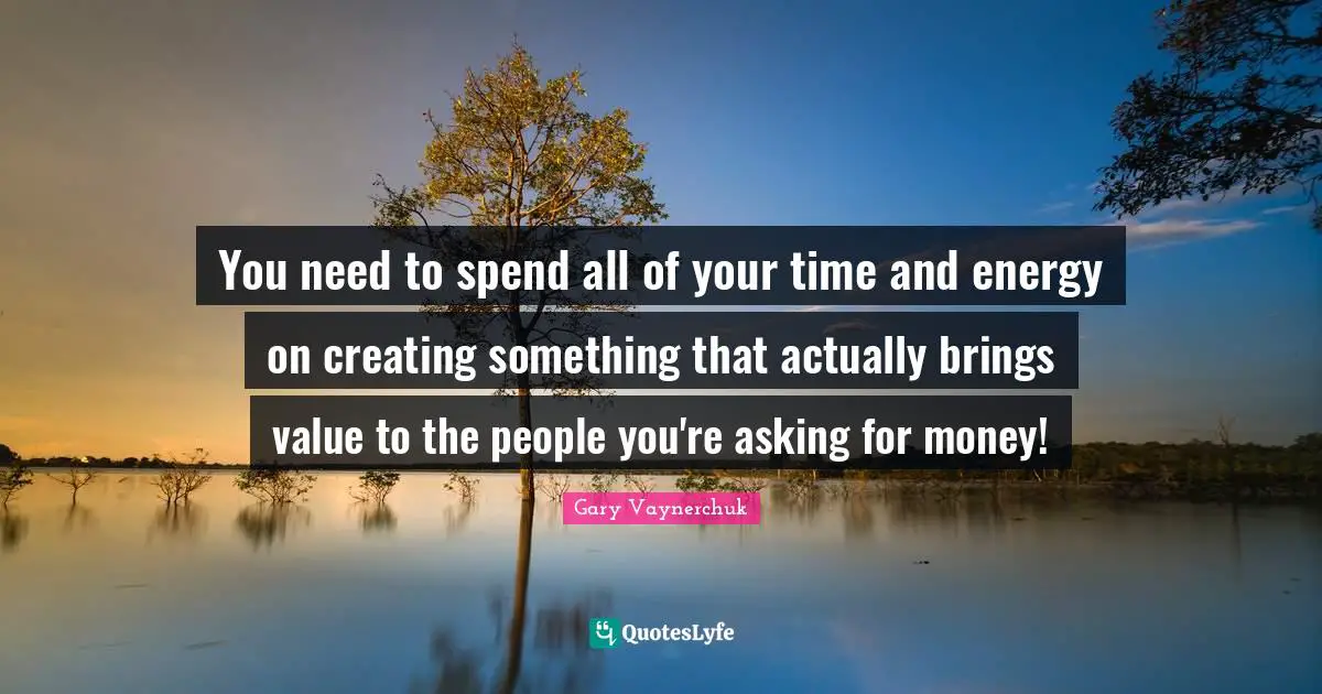 Creating Something Quotes: "You need to spend all of your time and energy on creating something that actually brings value to the people you're asking for money!"