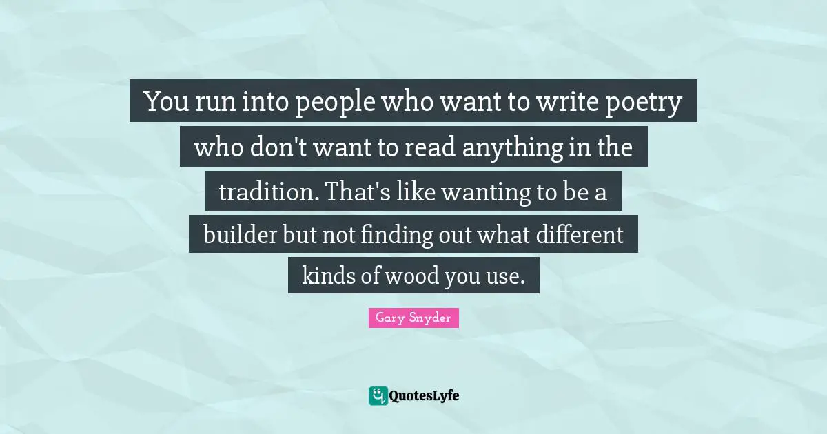 You run into people who want to write poetry who don't want to read anything in the tradition. That's like wanting to be a builder but not finding out what different kinds of wood you use.