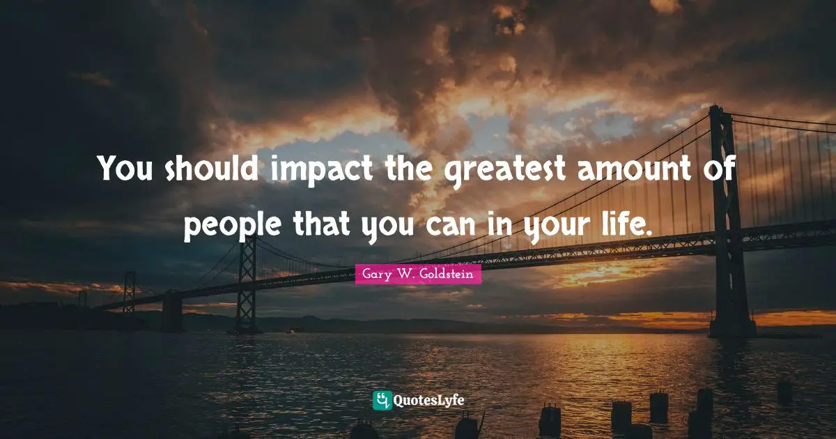 You should impact the greatest amount of people that you can in your life.